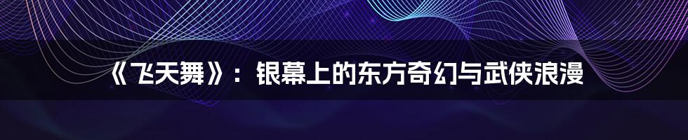 《飞天舞》：银幕上的东方奇幻与武侠浪漫