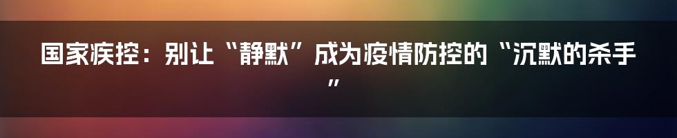 国家疾控：别让“静默”成为疫情防控的“沉默的杀手”