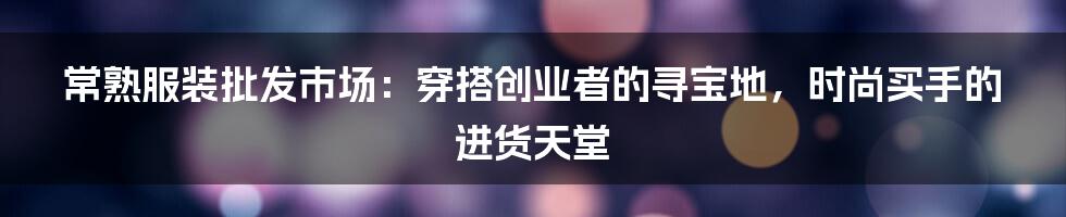 常熟服装批发市场:穿搭创业者的寻宝地,时尚买手的进货天堂