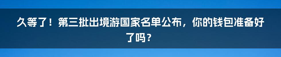 久等了!第三批出境游国家名单公布,你的钱包准备好了吗?