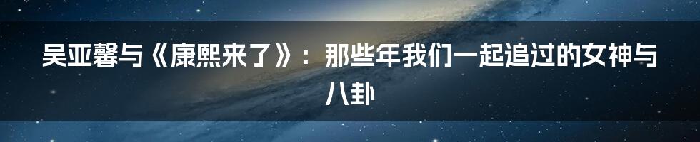 吴亚馨与《康熙来了》:那些年我们一起追过的女神与八卦