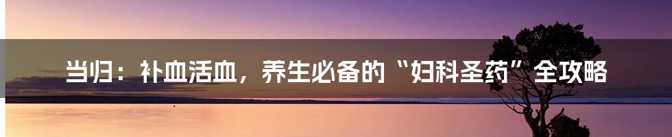 当归：补血活血，养生必备的“妇科圣药”全攻略
