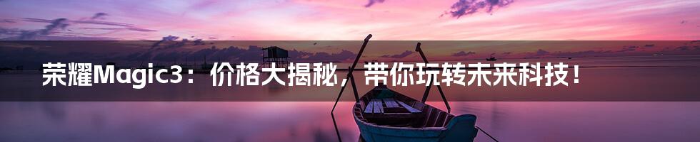 荣耀Magic3:价格大揭秘,带你玩转未来科技!