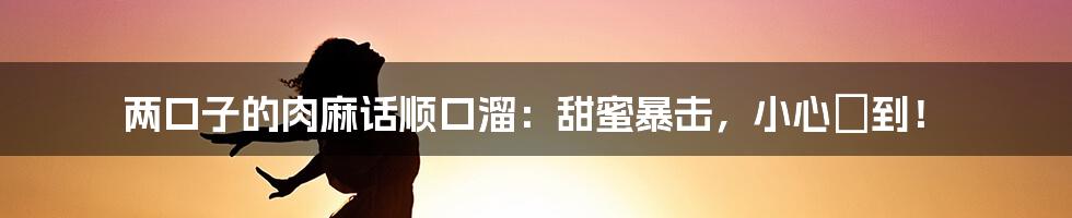 两口子的肉麻话顺口溜:甜蜜暴击,小心齁到!
