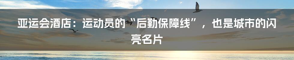 亚运会酒店:运动员的“后勤保障线”,也是城市的闪亮名片