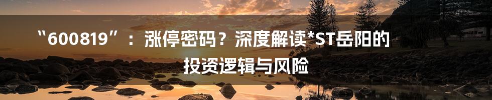 “600819”:涨停密码?深度解读*ST岳阳的投资逻辑与风险