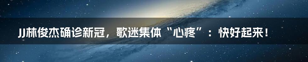 JJ林俊杰确诊新冠,歌迷集体“心疼”:快好起来!
