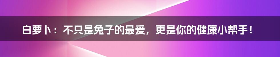 白萝卜：不只是兔子的最爱，更是你的健康小帮手！