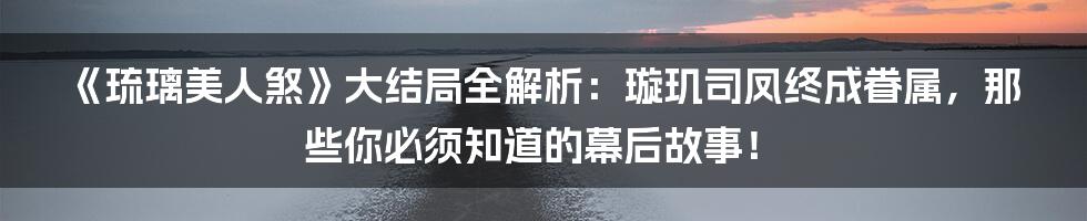 《琉璃美人煞》大结局全解析:璇玑司凤终成眷属,那些你必须知道的幕后故事!
