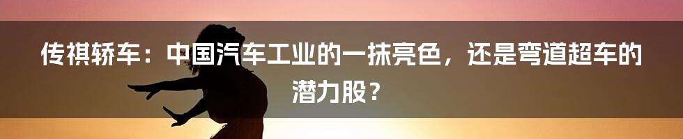 传祺轿车:中国汽车工业的一抹亮色,还是弯道超车的潜力股?