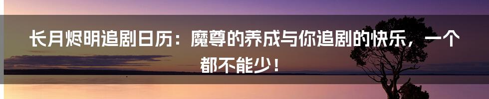 长月烬明追剧日历:魔尊的养成与你追剧的快乐,一个都不能少!