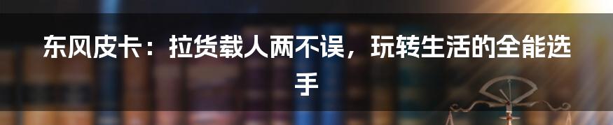 东风皮卡:拉货载人两不误,玩转生活的全能选手