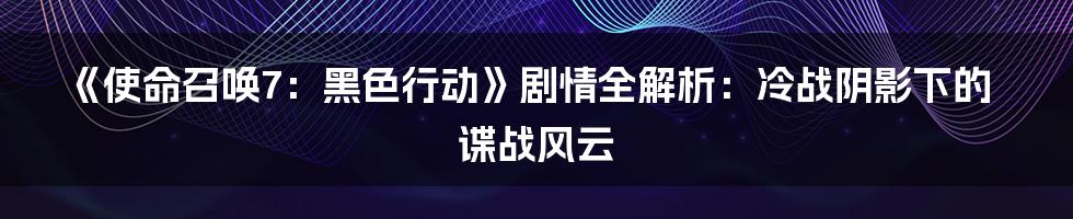 《使命召唤7：黑色行动》剧情全解析：冷战阴影下的谍战风云