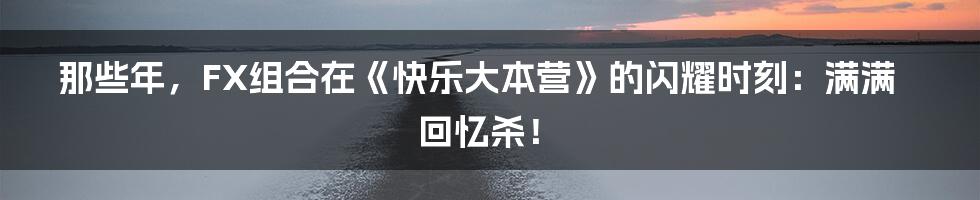 那些年,FX组合在《快乐大本营》的闪耀时刻:满满回忆杀!