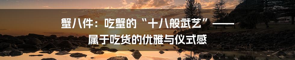 蟹八件：吃蟹的“十八般武艺”—— 属于吃货的优雅与仪式感