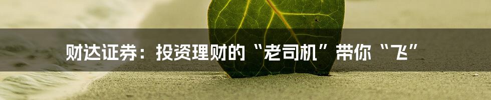 财达证券:投资理财的“老司机”带你“飞”