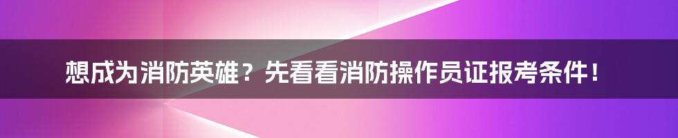 想成为消防英雄？先看看消防操作员证报考条件！