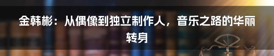 金韩彬:从偶像到独立制作人,音乐之路的华丽转身