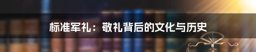 标准军礼：敬礼背后的文化与历史