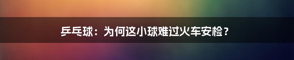 乒乓球：为何这小球难过火车安检？