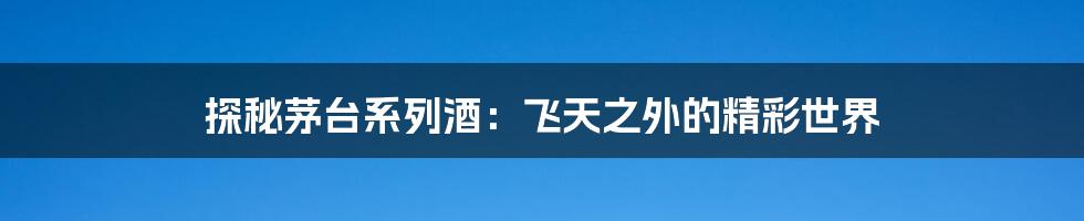 探秘茅台系列酒:飞天之外的精彩世界