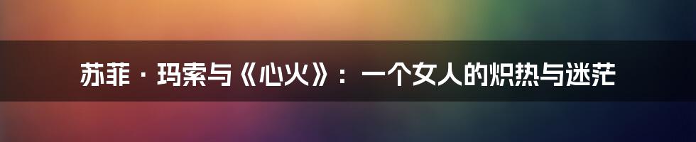 苏菲·玛索与《心火》:一个女人的炽热与迷茫