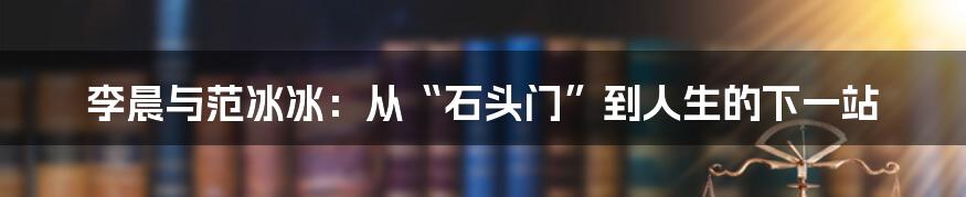 李晨与范冰冰：从“石头门”到人生的下一站