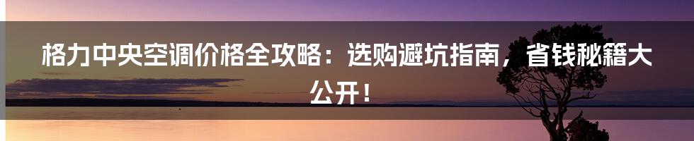 格力中央空调价格全攻略:选购避坑指南,省钱秘籍大公开!