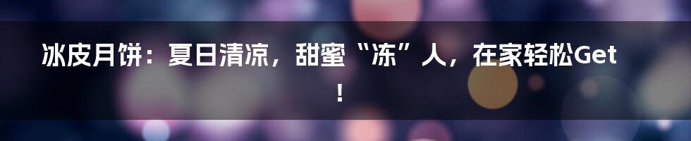 冰皮月饼：夏日清凉，甜蜜“冻”人，在家轻松Get！