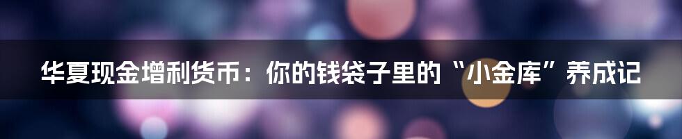 华夏现金增利货币:你的钱袋子里的“小金库”养成记