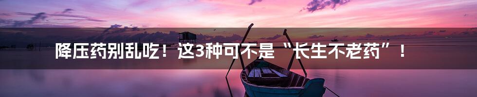 降压药别乱吃！这3种可不是“长生不老药”！