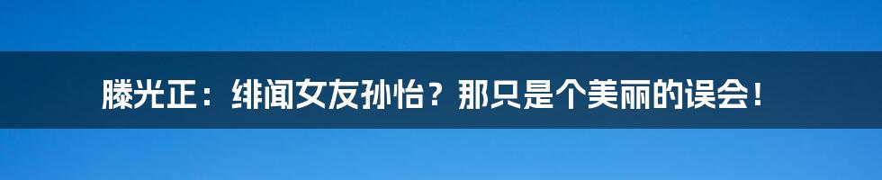 滕光正：绯闻女友孙怡？那只是个美丽的误会！