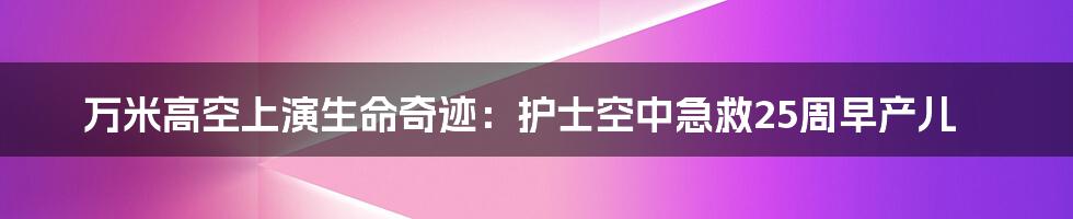 万米高空上演生命奇迹:护士空中急救25周早产儿