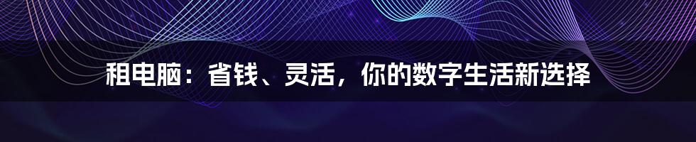 租电脑:省钱、灵活,你的数字生活新选择