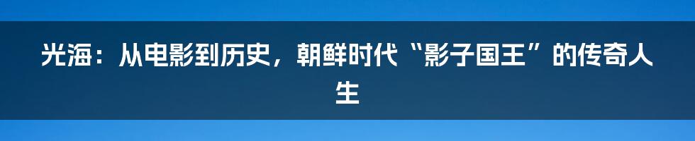 光海：从电影到历史，朝鲜时代“影子国王”的传奇人生