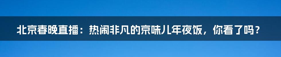 北京春晚直播：热闹非凡的京味儿年夜饭，你看了吗？