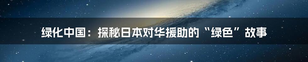 绿化中国:探秘日本对华援助的“绿色”故事