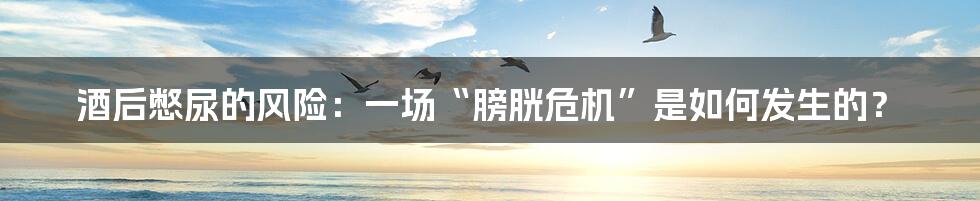 酒后憋尿的风险:一场“膀胱危机”是如何发生的?