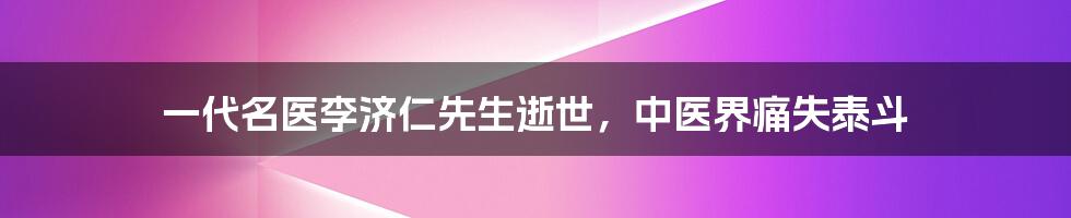 一代名医李济仁先生逝世，中医界痛失泰斗