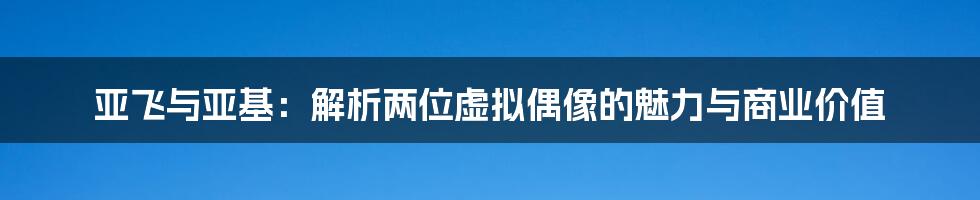 亚飞与亚基:解析两位虚拟偶像的魅力与商业价值