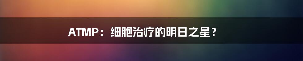 ATMP：细胞治疗的明日之星？