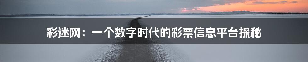 彩迷网：一个数字时代的彩票信息平台探秘