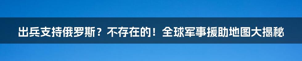 出兵支持俄罗斯?不存在的!全球军事援助地图大揭秘