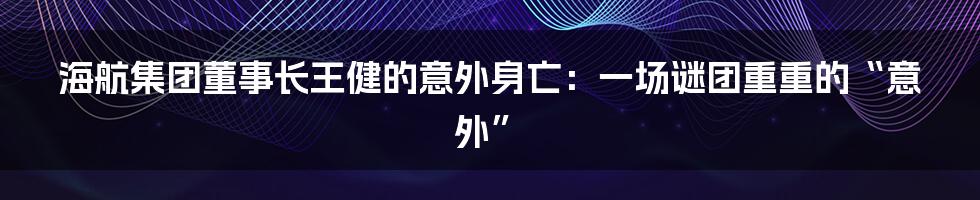 海航集团董事长王健的意外身亡：一场谜团重重的“意外”