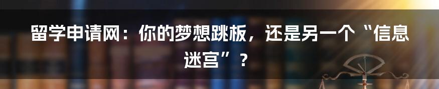 留学申请网:你的梦想跳板,还是另一个“信息迷宫”?
