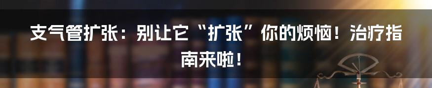 支气管扩张:别让它“扩张”你的烦恼!治疗指南来啦!