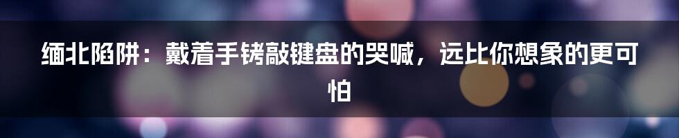 缅北陷阱：戴着手铐敲键盘的哭喊，远比你想象的更可怕