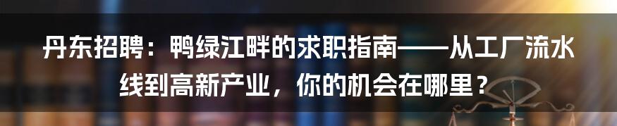 丹东招聘：鸭绿江畔的求职指南——从工厂流水线到高新产业，你的机会在哪里？