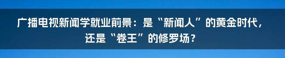 广播电视新闻学就业前景：是“新闻人”的黄金时代，还是“卷王”的修罗场？