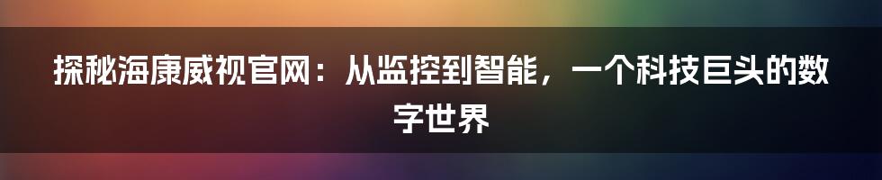 探秘海康威视官网：从监控到智能，一个科技巨头的数字世界